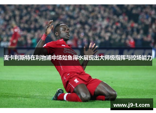 麦卡利斯特在利物浦中场如鱼得水展现出大师级指挥与控场能力